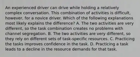 An experienced driver can drive while holding a relatively complex conversation. This combination of activities is difficult, however, for a novice driver. Which of the following explanations most likely explains the difference? A. The two activities are very different, so the task combination creates no problems with channel segregation. B. The two activities are very different, so they rely on different sets of task-specific resources. C. Practicing the tasks improves confidence in the task. D. Practicing a task leads to a decline in the resource demands for that task.