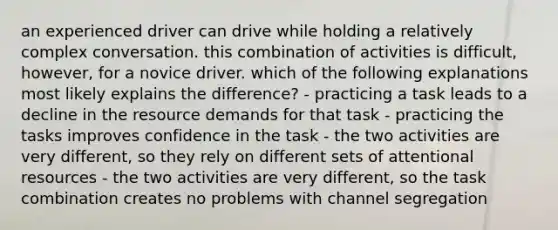 an experienced driver can drive while holding a relatively complex conversation. this combination of activities is difficult, however, for a novice driver. which of the following explanations most likely explains the difference? - practicing a task leads to a decline in the resource demands for that task - practicing the tasks improves confidence in the task - the two activities are very different, so they rely on different sets of attentional resources - the two activities are very different, so the task combination creates no problems with channel segregation