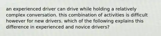 an experienced driver can drive while holding a relatively complex conversation. this combination of activities is difficult however for new drivers. which of the following explains this difference in experienced and novice drivers?