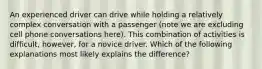 An experienced driver can drive while holding a relatively complex conversation with a passenger (note we are excluding cell phone conversations here). This combination of activities is difficult, however, for a novice driver. Which of the following explanations most likely explains the difference?