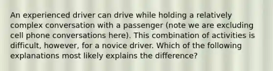 An experienced driver can drive while holding a relatively complex conversation with a passenger (note we are excluding cell phone conversations here). This combination of activities is difficult, however, for a novice driver. Which of the following explanations most likely explains the difference?