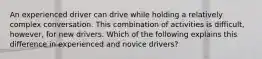 An experienced driver can drive while holding a relatively complex conversation. This combination of activities is difficult, however, for new drivers. Which of the following explains this difference in experienced and novice drivers?