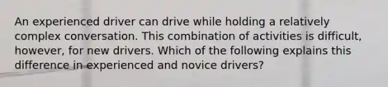 An experienced driver can drive while holding a relatively complex conversation. This combination of activities is difficult, however, for new drivers. Which of the following explains this difference in experienced and novice drivers?