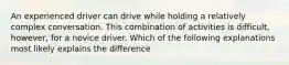 An experienced driver can drive while holding a relatively complex conversation. This combination of activities is difficult, however, for a novice driver. Which of the following explanations most likely explains the difference