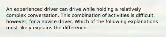 An experienced driver can drive while holding a relatively complex conversation. This combination of activities is difficult, however, for a novice driver. Which of the following explanations most likely explains the difference