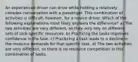 An experienced driver can drive while holding a relatively complex conversation with a passenger. This combination of activities is difficult, however, for a novice driver. Which of the following explanations most likely explains the difference? a) The two activities are very different, so they only rely on different sets of task-specific resources. b) Practicing the tasks improves confidence in the task. c) Practicing a task leads to a decline in the resource demands for that specific task. d) The two activities are very different, so there is no resource competition in this combination of tasks.