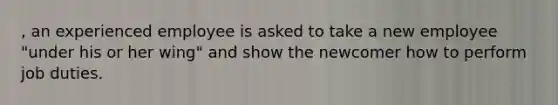 , an experienced employee is asked to take a new employee "under his or her wing" and show the newcomer how to perform job duties.