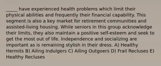 _____ have experienced health problems which limit their physical abilities and frequently their financial capability. This segment is also a key market for retirement communities and assisted-living housing. While seniors in this group acknowledge their limits, they also maintain a positive self-esteem and seek to get the most out of life. Independence and socializing are important as is remaining stylish in their dress. A) Healthy Hermits B) Ailing Indulgers C) Ailing Outgoers D) Frail Recluses E) Healthy Recluses