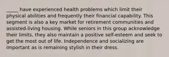 _____ have experienced health problems which limit their physical abilities and frequently their financial capability. This segment is also a key market for retirement communities and assisted-living housing. While seniors in this group acknowledge their limits, they also maintain a positive self-esteem and seek to get the most out of life. Independence and socializing are important as is remaining stylish in their dress.