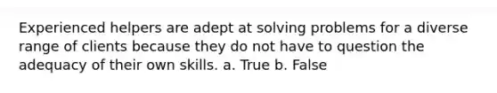 Experienced helpers are adept at solving problems for a diverse range of clients because they do not have to question the adequacy of their own skills. a. True b. False