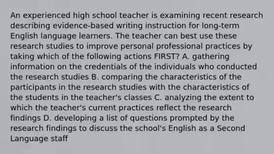 An experienced high school teacher is examining recent research describing evidence-based writing instruction for long-term English language learners. The teacher can best use these research studies to improve personal professional practices by taking which of the following actions FIRST? A. gathering information on the credentials of the individuals who conducted the research studies B. comparing the characteristics of the participants in the research studies with the characteristics of the students in the teacher's classes C. analyzing the extent to which the teacher's current practices reflect the research findings D. developing a list of questions prompted by the research findings to discuss the school's English as a Second Language staff