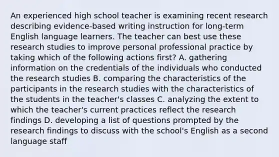 An experienced high school teacher is examining recent research describing evidence-based writing instruction for long-term English language learners. The teacher can best use these research studies to improve personal professional practice by taking which of the following actions first? A. gathering information on the credentials of the individuals who conducted the research studies B. comparing the characteristics of the participants in the research studies with the characteristics of the students in the teacher's classes C. analyzing the extent to which the teacher's current practices reflect the research findings D. developing a list of questions prompted by the research findings to discuss with the school's English as a second language staff