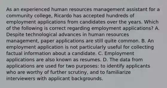 As an experienced human resources management assistant for a community college, Ricardo has accepted hundreds of employment applications from candidates over the years. Which of the following is correct regarding employment applications? A. Despite technological advances in human resources management, paper applications are still quite common. B. An employment application is not particularly useful for collecting factual information about a candidate. C. Employment applications are also known as resumes. D. The data from applications are used for two purposes: to identify applicants who are worthy of further scrutiny, and to familiarize interviewers with applicant backgrounds.