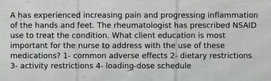 A has experienced increasing pain and progressing inflammation of the hands and feet. The rheumatologist has prescribed NSAID use to treat the condition. What client education is most important for the nurse to address with the use of these medications? 1- common adverse effects 2- dietary restrictions 3- activity restrictions 4- loading-dose schedule