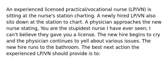 An experienced licensed practical/vocational nurse (LP/VN) is sitting at the nurse's station charting. A newly hired LP/VN also sits down at the station to chart. A physician approaches the new nurse stating, You are the stupidest nurse I have ever seen; I can't believe they gave you a license. The new hire begins to cry and the physician continues to yell about various issues. The new hire runs to the bathroom. The best next action the experienced LP/VN should provide is to: