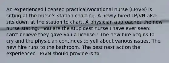 An experienced licensed practical/vocational nurse (LP/VN) is sitting at the nurse's station charting. A newly hired LP/VN also sits down at the station to chart. A physician approaches the new nurse stating, "You are the stupidest nurse I have ever seen; I can't believe they gave you a license." The new hire begins to cry and the physician continues to yell about various issues. The new hire runs to the bathroom. The best next action the experienced LP/VN should provide is to: