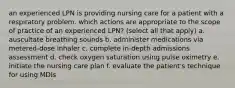 an experienced LPN is providing nursing care for a patient with a respiratory problem. which actions are appropriate to the scope of practice of an experienced LPN? (select all that apply) a. auscultate breathing sounds b. administer medications via metered-dose inhaler c. complete in-depth admissions assessment d. check oxygen saturation using pulse oximetry e. initiate the nursing care plan f. evaluate the patient's technique for using MDIs