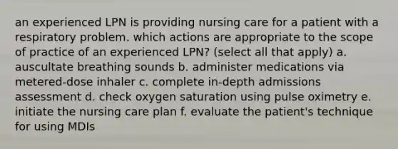 an experienced LPN is providing nursing care for a patient with a respiratory problem. which actions are appropriate to the scope of practice of an experienced LPN? (select all that apply) a. auscultate breathing sounds b. administer medications via metered-dose inhaler c. complete in-depth admissions assessment d. check oxygen saturation using pulse oximetry e. initiate the nursing care plan f. evaluate the patient's technique for using MDIs