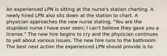 An experienced LPN is sitting at the nurse's station charting. A newly hired LPN also sits down at the station to chart. A physician approaches the new nurse stating, "You are the stupidest nurse I have ever seen; I can't believe they gave you a license." The new hire begins to cry and the physician continues to yell about various issues. The new hire runs to the bathroom. The best next action the experienced LPN should provide is to: