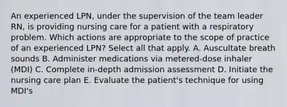 An experienced LPN, under the supervision of the team leader RN, is providing nursing care for a patient with a respiratory problem. Which actions are appropriate to the scope of practice of an experienced LPN? Select all that apply. A. Auscultate breath sounds B. Administer medications via metered-dose inhaler (MDI) C. Complete in-depth admission assessment D. Initiate the nursing care plan E. Evaluate the patient's technique for using MDI's