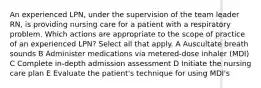 An experienced LPN, under the supervision of the team leader RN, is providing nursing care for a patient with a respiratory problem. Which actions are appropriate to the scope of practice of an experienced LPN? Select all that apply. A Auscultate breath sounds B Administer medications via metered-dose inhaler (MDI) C Complete in-depth admission assessment D Initiate the nursing care plan E Evaluate the patient's technique for using MDI's