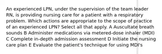 An experienced LPN, under the supervision of the team leader RN, is providing nursing care for a patient with a respiratory problem. Which actions are appropriate to the scope of practice of an experienced LPN? Select all that apply. A Auscultate breath sounds B Administer medications via metered-dose inhaler (MDI) C Complete in-depth admission assessment D Initiate the nursing care plan E Evaluate the patient's technique for using MDI's