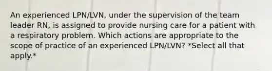 An experienced LPN/LVN, under the supervision of the team leader RN, is assigned to provide nursing care for a patient with a respiratory problem. Which actions are appropriate to the scope of practice of an experienced LPN/LVN? *Select all that apply.*