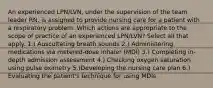 An experienced LPN/LVN, under the supervision of the team leader RN, is assigned to provide nursing care for a patient with a respiratory problem. Which actions are appropriate to the scope of practice of an experienced LPN/LVN? Select all that apply. 1.) Auscultating breath sounds 2.) Administering medications via metered-dose inhaler (MDI) 3.) Completing in-depth admission assessment 4.) Checking oxygen saturation using pulse oximetry 5.)Developing the nursing care plan 6.) Evaluating the patient's technique for using MDIs