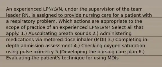 An experienced LPN/LVN, under the supervision of the team leader RN, is assigned to provide nursing care for a patient with a respiratory problem. Which actions are appropriate to the scope of practice of an experienced LPN/LVN? Select all that apply. 1.) Auscultating breath sounds 2.) Administering medications via metered-dose inhaler (MDI) 3.) Completing in-depth admission assessment 4.) Checking oxygen saturation using pulse oximetry 5.)Developing the nursing care plan 6.) Evaluating the patient's technique for using MDIs