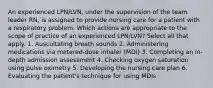 An experienced LPN/LVN, under the supervision of the team leader RN, is assigned to provide nursing care for a patient with a respiratory problem. Which actions are appropriate to the scope of practice of an experienced LPN/LVN? Select all that apply. 1. Auscultating breath sounds 2. Administering medications via metered-dose inhaler (MDI) 3. Completing an in-depth admission assessment 4. Checking oxygen saturation using pulse oximetry 5. Developing the nursing care plan 6. Evaluating the patient's technique for using MDIs