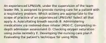 An experienced LPN/LVN, under the supervision of the team leader RN, is assigned to provide nursing care for a patient with a respiratory problem. Which actions are appropriate to the scope of practice of an experienced LPN/LVN? Select all that apply. A. Auscultating breath sounds B. Administering medications via metered-dose inhaler (MDI) C. Completing in-depth admission assessment D. Checking oxygen saturation using pulse oximetry E. Developing the nursing care plan F. Evaluating the patient's technique for using MDIs