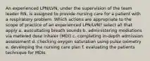 An experienced LPN/LVN, under the supervision of the team leader RN, is assigned to provide nursing care for a patient with a respiratory problem. Which actions are appropriate to the scope of practice of an experienced LPN/LVN? select all that apply a. auscultating breath sounds b. administering mediations via metered dose inhaler (MDI) c. completing in-depth admission assessment d. checking oxygen saturation using pulse oximetry e. developing the nursing care plan f. evaluating the patients technique for MDIs