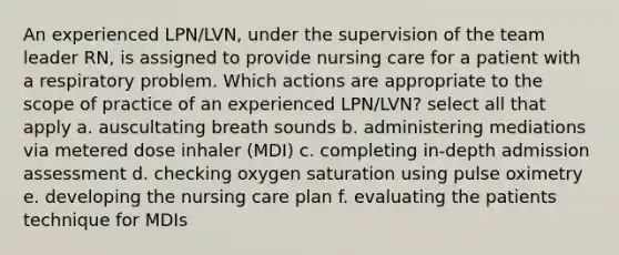 An experienced LPN/LVN, under the supervision of the team leader RN, is assigned to provide nursing care for a patient with a respiratory problem. Which actions are appropriate to the scope of practice of an experienced LPN/LVN? select all that apply a. auscultating breath sounds b. administering mediations via metered dose inhaler (MDI) c. completing in-depth admission assessment d. checking oxygen saturation using pulse oximetry e. developing the nursing care plan f. evaluating the patients technique for MDIs