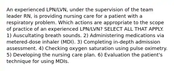 An experienced LPN/LVN, under the supervision of the team leader RN, is providing nursing care for a patient with a respiratory problem. Which actions are appropriate to the scope of practice of an experienced LPN/LVN? SELECT ALL THAT APPLY. 1) Auscultating breath sounds. 2) Administering medications via metered-dose inhaler (MDI). 3) Completing in-depth admission assessment. 4) Checking oxygen saturation using pulse oximetry. 5) Developing the nursing care plan. 6) Evaluation the patient's technique for using MDIs.