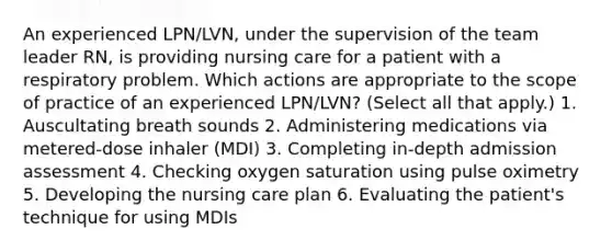 An experienced LPN/LVN, under the supervision of the team leader RN, is providing nursing care for a patient with a respiratory problem. Which actions are appropriate to the scope of practice of an experienced LPN/LVN? (Select all that apply.) 1. Auscultating breath sounds 2. Administering medications via metered-dose inhaler (MDI) 3. Completing in-depth admission assessment 4. Checking oxygen saturation using pulse oximetry 5. Developing the nursing care plan 6. Evaluating the patient's technique for using MDIs