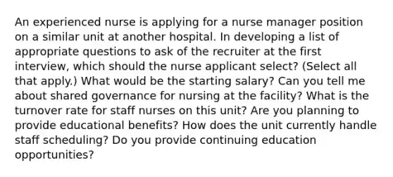 An experienced nurse is applying for a nurse manager position on a similar unit at another hospital. In developing a list of appropriate questions to ask of the recruiter at the first interview, which should the nurse applicant select? (Select all that apply.) What would be the starting salary? Can you tell me about shared governance for nursing at the facility? What is the turnover rate for staff nurses on this unit? Are you planning to provide educational benefits? How does the unit currently handle staff scheduling? Do you provide continuing education opportunities?