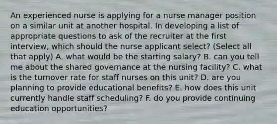 An experienced nurse is applying for a nurse manager position on a similar unit at another hospital. In developing a list of appropriate questions to ask of the recruiter at the first interview, which should the nurse applicant select? (Select all that apply) A. what would be the starting salary? B. can you tell me about the shared governance at the nursing facility? C. what is the turnover rate for staff nurses on this unit? D. are you planning to provide educational benefits? E. how does this unit currently handle staff scheduling? F. do you provide continuing education opportunities?