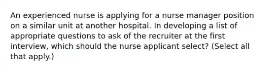 An experienced nurse is applying for a nurse manager position on a similar unit at another hospital. In developing a list of appropriate questions to ask of the recruiter at the first interview, which should the nurse applicant select? (Select all that apply.)