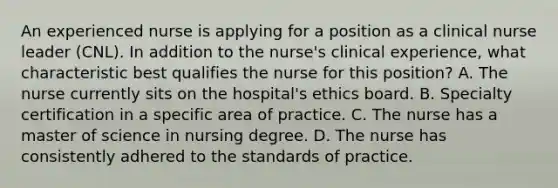 An experienced nurse is applying for a position as a clinical nurse leader (CNL). In addition to the nurse's <a href='https://www.questionai.com/knowledge/k6zp8UY6Jg-clinical-experience' class='anchor-knowledge'>clinical experience</a>, what characteristic best qualifies the nurse for this position? A. The nurse currently sits on the hospital's ethics board. B. Specialty certification in a specific area of practice. C. The nurse has a master of science in nursing degree. D. The nurse has consistently adhered to the standards of practice.