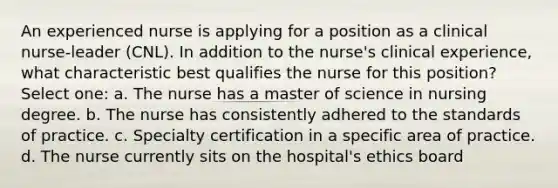 An experienced nurse is applying for a position as a clinical nurse-leader (CNL). In addition to the nurse's clinical experience, what characteristic best qualifies the nurse for this position? Select one: a. The nurse has a master of science in nursing degree. b. The nurse has consistently adhered to the standards of practice. c. Specialty certification in a specific area of practice. d. The nurse currently sits on the hospital's ethics board