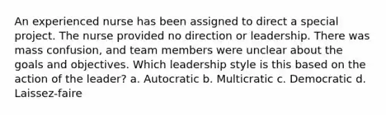 An experienced nurse has been assigned to direct a special project. The nurse provided no direction or leadership. There was mass confusion, and team members were unclear about the goals and objectives. Which leadership style is this based on the action of the leader? a. Autocratic b. Multicratic c. Democratic d. Laissez-faire