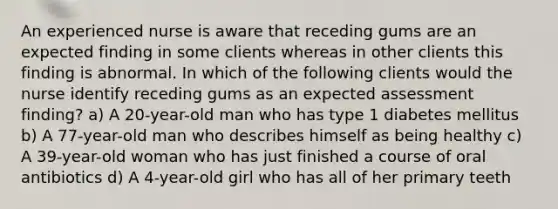 An experienced nurse is aware that receding gums are an expected finding in some clients whereas in other clients this finding is abnormal. In which of the following clients would the nurse identify receding gums as an expected assessment finding? a) A 20-year-old man who has type 1 diabetes mellitus b) A 77-year-old man who describes himself as being healthy c) A 39-year-old woman who has just finished a course of oral antibiotics d) A 4-year-old girl who has all of her primary teeth