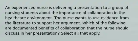 An experienced nurse is delivering a presentation to a group of nursing students about the importance of collaboration in the healthcare environment. The nurse wants to use evidence from the literature to support her argument. Which of the following are documented benefits of collaboration that the nurse should discuss in her​ presentation? Select all that apply.