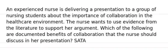 An experienced nurse is delivering a presentation to a group of nursing students about the importance of collaboration in the healthcare environment. The nurse wants to use evidence from the literature to support her argument. Which of the following are documented benefits of collaboration that the nurse should discuss in her presentation? SATA