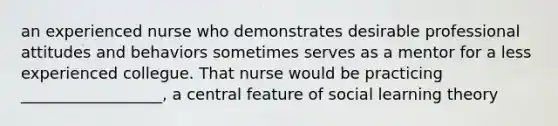 an experienced nurse who demonstrates desirable professional attitudes and behaviors sometimes serves as a mentor for a less experienced collegue. That nurse would be practicing __________________, a central feature of social learning theory