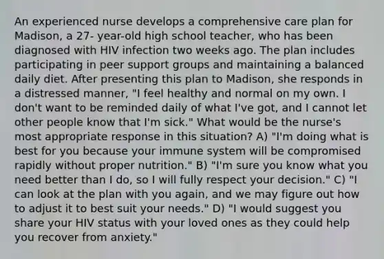 An experienced nurse develops a comprehensive care plan for Madison, a 27- year-old high school teacher, who has been diagnosed with HIV infection two weeks ago. The plan includes participating in peer support groups and maintaining a balanced daily diet. After presenting this plan to Madison, she responds in a distressed manner, "I feel healthy and normal on my own. I don't want to be reminded daily of what I've got, and I cannot let other people know that I'm sick." What would be the nurse's most appropriate response in this situation? A) "I'm doing what is best for you because your immune system will be compromised rapidly without proper nutrition." B) "I'm sure you know what you need better than I do, so I will fully respect your decision." C) "I can look at the plan with you again, and we may figure out how to adjust it to best suit your needs." D) "I would suggest you share your HIV status with your loved ones as they could help you recover from anxiety."