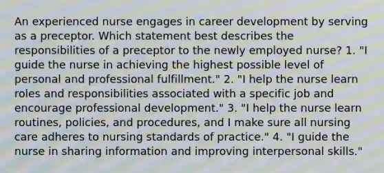 An experienced nurse engages in career development by serving as a preceptor. Which statement best describes the responsibilities of a preceptor to the newly employed​ nurse? 1. ​"I guide the nurse in achieving the highest possible level of personal and professional​ fulfillment." 2. "I help the nurse learn roles and responsibilities associated with a specific job and encourage professional​ development." 3. "I help the nurse learn​ routines, policies, and​ procedures, and I make sure all nursing care adheres to nursing standards of​ practice." ​4. "I guide the nurse in sharing information and improving interpersonal​ skills."