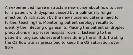 An experienced nurse instructs a new nurse about how to care for a patient with dyspnea caused by a pulmonary fungal infection. Which action by the new nurse indicates a need for further teaching? a. Monitoring patient serology results to identify the infecting organism b. Placing the patient on droplet precautions in a private hospital room c. Listening to the patient's lung sounds several times during the shift d. Titrating the O2 flowrate as prescribed to keep the O2 saturation over 90%