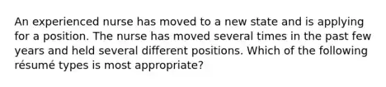 An experienced nurse has moved to a new state and is applying for a position. The nurse has moved several times in the past few years and held several different positions. Which of the following résumé types is most appropriate?