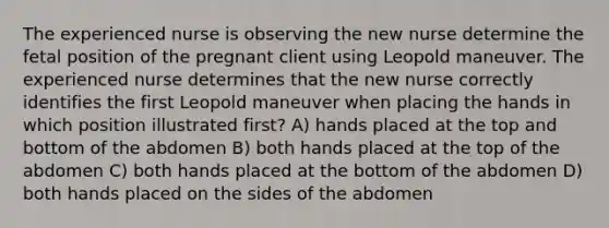 The experienced nurse is observing the new nurse determine the fetal position of the pregnant client using Leopold maneuver. The experienced nurse determines that the new nurse correctly identifies the first Leopold maneuver when placing the hands in which position illustrated first? A) hands placed at the top and bottom of the abdomen B) both hands placed at the top of the abdomen C) both hands placed at the bottom of the abdomen D) both hands placed on the sides of the abdomen